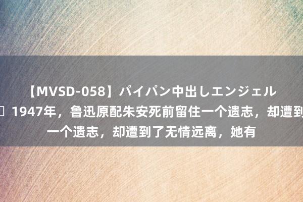 【MVSD-058】パイパン中出しエンジェル 雪乃しずく ?1947年，鲁迅原配朱安死前留住一个遗志，却遭到了无情远离，她有