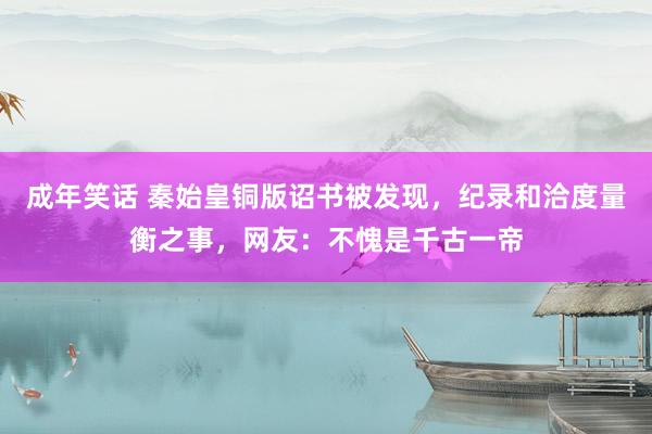 成年笑话 秦始皇铜版诏书被发现，纪录和洽度量衡之事，网友：不愧是千古一帝