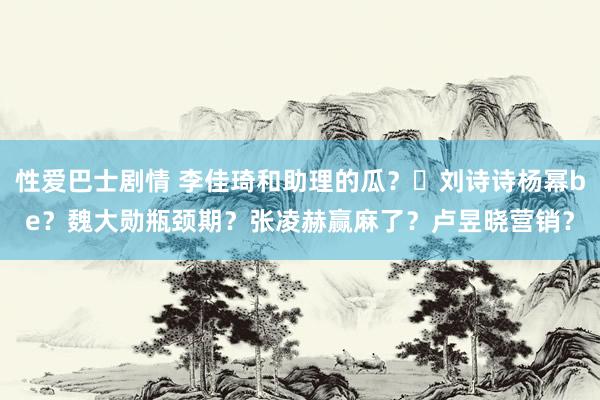 性爱巴士剧情 李佳琦和助理的瓜？​刘诗诗杨幂be？魏大勋瓶颈期？张凌赫赢麻了？卢昱晓营销？