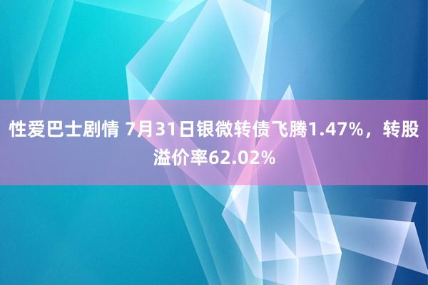 性爱巴士剧情 7月31日银微转债飞腾1.47%，转股溢价率62.02%