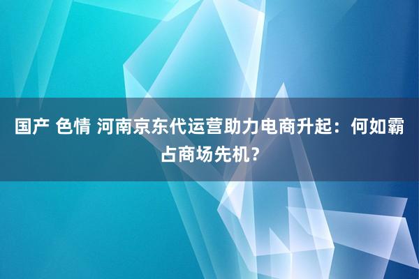 国产 色情 河南京东代运营助力电商升起：何如霸占商场先机？