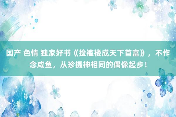 国产 色情 独家好书《捡褴褛成天下首富》，不作念咸鱼，从珍摄神相同的偶像起步！