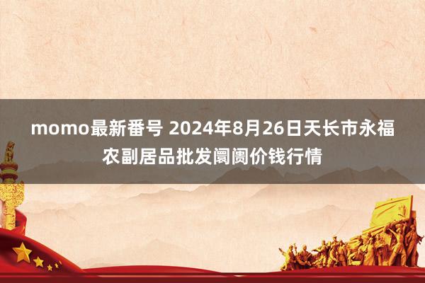 momo最新番号 2024年8月26日天长市永福农副居品批发阛阓价钱行情