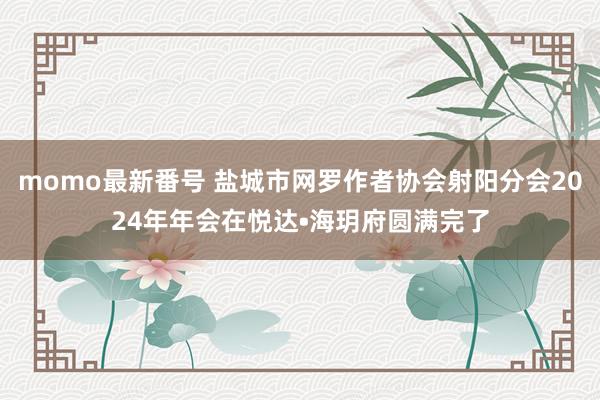 momo最新番号 盐城市网罗作者协会射阳分会2024年年会在悦达•海玥府圆满完了