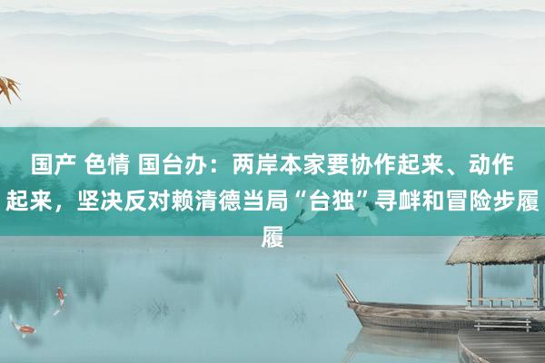 国产 色情 国台办：两岸本家要协作起来、动作起来，坚决反对赖清德当局“台独”寻衅和冒险步履